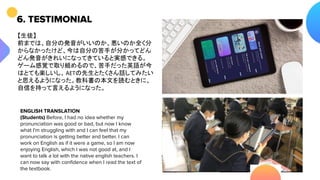 6. TESTIMONIAL
【生徒】
前までは、自分の発音がいいのか、悪いのか全く分
からなかったけど、今は自分の苦手が分かってどん
どん発音がきれいになってきていると実感できる。
ゲーム感覚で取り組めるので、苦手だった英語が今
はとても楽しいし、AETの先生とたくさん話してみたい
と思えるようになった。教科書の本文を読むときに、
自信を持って言えるようになった。
ENGLISH TRANSLATION
(Students) Before, I had no idea whether my
pronunciation was good or bad, but now I know
what I'm struggling with and I can feel that my
pronunciation is getting better and better. I can
work on English as if it were a game, so I am now
enjoying English, which I was not good at, and I
want to talk a lot with the native english teachers. I
can now say with conﬁdence when I read the text of
the textbook.
 