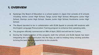 ● Kyotango City Board of Education is a school system in Japan that consists of 6 schools
including: Amino Junior High School, Tango Junior High School, Mineyama Junior High
School, Oomiya Junior High School, Yasaka Junior High School, Kumihama Junior High
School.
● The Board decided to be in collaboration with ELSA Speak to provide 441 students with
the English Language Pronunciation Training program to enhance their speaking skills.
● The program oﬃcially commenced on 18th of April, 2022 and will last for 3 years..
● During the implementation of the program, both the schools and ELSA Speak has been
integrating the school curriculum into the App, as well to holding many exciting activities
to bring the best learning experience to the students.
1. OVERVIEW
 