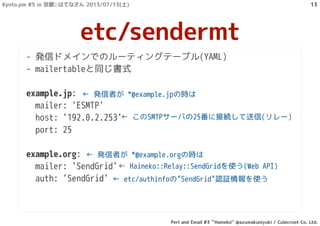 - 発信ドメインでのルーティングテーブル(YAML)
- mailertableと同じ書式
example.jp:
mailer: 'ESMTP'
host: '192.0.2.253'
port: 25
example.org:
mailer: 'SendGrid'
auth: 'SendGrid'
etc/sendermt
← 発信者が *@example.jpの時は
← Haineko::Relay::SendGridを使う(Web API)
← etc/authinfoの"SendGrid"認証情報を使う
← このSMTPサーバの25番に接続して送信(リレー)
← 発信者が *@example.orgの時は
Kyoto.pm #5 in 京都::はてなさん 2013/07/13(土)
Perl and Email #3 ``Haineko'' @azumakuniyuki / Cubicroot Co. Ltd.
13
 