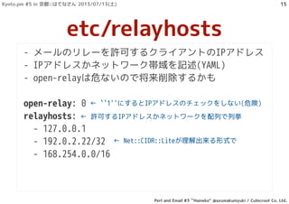- メールのリレーを許可するクライアントのIPアドレス
- IPアドレスかネットワーク帯域を記述(YAML)
- open-relayは危ないので将来削除するかも
open-relay: 0
relayhosts:
- 127.0.0.1
- 192.0.2.22/32
- 168.254.0.0/16
etc/relayhosts
← ``1''にするとIPアドレスのチェックをしない(危険)
← 許可するIPアドレスかネットワークを配列で列挙
← Net::CIDR::Liteが理解出来る形式で
Kyoto.pm #5 in 京都::はてなさん 2013/07/13(土)
Perl and Email #3 ``Haineko'' @azumakuniyuki / Cubicroot Co. Ltd.
15
 