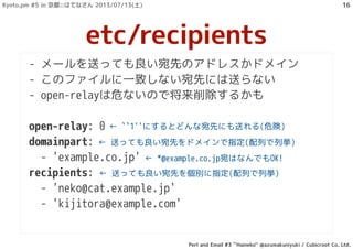 - メールを送っても良い宛先のアドレスかドメイン
- このファイルに一致しない宛先には送らない
- open-relayは危ないので将来削除するかも
open-relay: 0
domainpart:
- 'example.co.jp'
recipients:
- 'neko@cat.example.jp'
- 'kijitora@example.com'
etc/recipients
← ``1''にするとどんな宛先にも送れる(危険)
← 送っても良い宛先をドメインで指定(配列で列挙)
← 送っても良い宛先を個別に指定(配列で列挙)
← *@example.co.jp宛はなんでもOK!
Kyoto.pm #5 in 京都::はてなさん 2013/07/13(土)
Perl and Email #3 ``Haineko'' @azumakuniyuki / Cubicroot Co. Ltd.
16
 