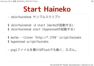 - sbin/hainekod サンプルスクリプト
$ sbin/hainekod -d start (morboが起動する)
$ sbin/hainekod start (hypnotoadが起動する)
$ morbo --listen 'http://*.2794' script/haineko
$ hypnotoad script/haineko
- psgiファイルを書けばPlackでも動く、たぶん。
Start Haineko
Kyoto.pm #5 in 京都::はてなさん 2013/07/13(土)
Perl and Email #3 ``Haineko'' @azumakuniyuki / Cubicroot Co. Ltd.
18
 
