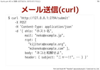 $ curl 'http://127.0.0.1:2794/submit'
-X POST
-H 'Content-Type: application/json'
-d '{ ehlo: "ホスト名",
mail: "neko@example.jp",
rcpt: [
"kijitora@example.org",
"mikeneko@example.com" ],
body: "ネコと和解せよ",
header: { subject: "ニャー!!", … } }'
メール送信(curl)
Kyoto.pm #5 in 京都::はてなさん 2013/07/13(土)
Perl and Email #3 ``Haineko'' @azumakuniyuki / Cubicroot Co. Ltd.
19
 