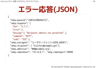 {
"smtp.queueid":"r6DCXsV00649aTl2",
"smtp.response": {
"dsn": "5.7.1",
"error":1,
"message":[ "Recipient address not permitted" ],
"command": "RCPT",
"code": "533" },
"smtp.useragent": "ユーザエージェント(USER_AGENT)",
"smtp.recipient": [ "kijitora@example.gov"],
"smtp.addresser": "NNN@example.org",
"smtp.remotehost": "127.0.0.1", "smtp.remoteport":49989
}
エラー応答(JSON)
Kyoto.pm #5 in 京都::はてなさん 2013/07/13(土)
Perl and Email #3 ``Haineko'' @azumakuniyuki / Cubicroot Co. Ltd.
21
 