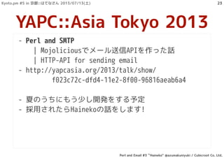 - Perl and SMTP
| Mojoliciousでメール送信APIを作った話
| HTTP-API for sending email
- http://yapcasia.org/2013/talk/show/
f023c72c-dfd4-11e2-8f00-96816aeab6a4
- 夏のうちにもう少し開発をする予定
- 採用されたらHainekoの話をします!
YAPC::Asia Tokyo 2013
Kyoto.pm #5 in 京都::はてなさん 2013/07/13(土)
Perl and Email #3 ``Haineko'' @azumakuniyuki / Cubicroot Co. Ltd.
23
 