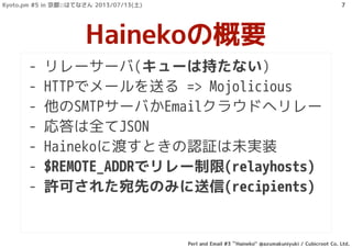 - リレーサーバ(キューは持たない)
- HTTPでメールを送る => Mojolicious
- 他のSMTPサーバかEmailクラウドへリレー
- 応答は全てJSON
- Hainekoに渡すときの認証は未実装
- $REMOTE_ADDRでリレー制限(relayhosts)
- 許可された宛先のみに送信(recipients)
Hainekoの概要
Kyoto.pm #5 in 京都::はてなさん 2013/07/13(土)
Perl and Email #3 ``Haineko'' @azumakuniyuki / Cubicroot Co. Ltd.
7
 