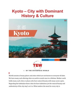 Kyoto – City with Dominant
History & Culture
LinkedinTwitterRedditMedium
• BY THE ENTERPRISE WORLD
World consists of many places and cities which are not known to everyone till date.
We have many such alluring cities on earth to watch once in a lifetime. Mother earth
holds many such cities or places who have natural beauty with many scenic spots.
Regarding the habitation those cities do have habitation yet the natural beauty and
authenticity of the city stay’s as it is. What matters the most for every city is
 