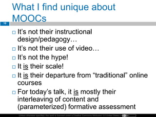 Unless otherwise specified, this work is licensed under a Creative Commons Attribution 3.0 United States License.
What I find unique about
MOOCs
 It’s not their instructional
design/pedagogy…
 It’s not their use of video…
 It’s not the hype!
 It is their scale!
 It is their departure from “traditional” online
courses
 For today’s talk, it is mostly their
interleaving of content and
(parameterized) formative assessment
10
 