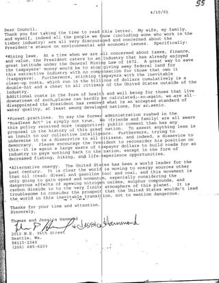 '55
                                                                  4 /10 /01



Dear Council,                                                 My wife, my family,
                                     to readithis letter.
       you for taking the time                                            work in the
Thank                                        know (including some who
and myself,   indeed all the people we                             about the
                              very discouraged and concerned
timber industry) are all                    and economic issues.     Specifically:
President's   stance on environmental
                                                                    taxes, finance,
                                        are all concerned about
*mining   laws. At a time when we                        that has already enjoyed
and value, the    President caters to an industry 1872.          A great way to save
great latitude under      the General Minig Law of                    land for
                                 be to stop giving away federal
 the taxpayers' money would                                  those that own it
                              with no compensation for
 this extractive industry                                     the inevitable
                                 sikng taxpayers with                          is a
 (taxpayers).                            billkons of dollars cumulatively
              -Furthermore,


 clean-up  costs, which run in the                                                of the
                                                of the United States outside
 double-hit and   a cheat to all citizens
                                                                             that live
                                                 and well being for those
 Additional   costs in the form of healt~h                                 we-are all.-
                                can hardly e acltd-caan
 downstream of such-places                       what is an saccepted standard
                                                                                  of
 disappointed   the President has remove                    for ar,,senic.
                              among developed nations,
 water quality, at least
                                                                 rushed in the
  *Forest.practices.     To say the formel administration                are all aware
                                             vje (friends and family)
  "Roadless  Act" is simply not true.            public comment   than has any
                                 (supportive
  this policy received more                     nation.   To assert anything less
                                                                                      is
  proposal  in the history of this great              Furthermore,  trying to
                                    intelligftce.
  an insult to our collective                citizens, and indeed, a
                                                                         dissevice to
  undermine  it is a disservice to all                to reconsider his position
                                                                                     on
  democracy.    Please encourage the President                  to build roads    for an
                                 waste of taxpayer dollars
  this--it is again a large                   Ination,  except in the form of
  industry to pays    nothing back to the
                                  an> life- ~xperience opportunities.
  decreased fishing, hiking,
                                                             a world leader for the
   *Alternative energy.     The United States has been                         other
                                                   moving to energy sources
   past century.    It is clear- the world is                  and this   movement is
                                   gasoline too) and coal,
   than oil (read: diesel and                                 considering the
                                and momentum, especially
   only going to gain speed                               sulphur compounds, and
   dangerous effects    of spewing nitrogen oxides,                             It is
                                                            of this planet.
   carbon dioxide   in to the very finite atmosphere              States  wouldn't lead
                               the prospecd that the United
   troublesome to consider                                  mention dangerous.
                                      transition, not to
   the world in this inevitable
                           attention.
  Thanks for your time and
  Sincerely,

  Th   asad      Jes               Hi
                                   a
                                   Ea   d2~   ~   ~      ~   -
   201 N.E.' 96th             te
   Seattle, Wa.
   98115-2340
   (206) 685-6203
 