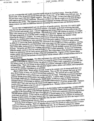 CHIEF COUNSEL OFFICEPAE0
                15:06          3012861713
09/20/2001




                                                                                                                                     PericeaI
                                                                                                                              ta e ol%
                                                                                            by fossil fael6energy Sinc 0ther peortya-
      per year, as economries             anudwealth eXpanded rapidlydriven                                              was
                                                    raehsbenjs oe1veeya.btt19si                            weohav bas nothear short perios
      shock in the 19705, the growth                                                   a ea lk
                                                    slightly negative.                                         efisDoty ard from having
      the past three years it has been                                                          syta the wrld
                                                  emissions- H-owever, tisfrto                         nryefcec              n eeal
      with negative rate of CO2CC
                               growth of
                                            . This   suggests that incr~e mhsso
      flat emission                                                                               emission rates and declining emission
                                             the difference between ibrasn C 2
          eergysucscnwk                                                                                        However. I do want to make
                                        ~        ~         ge no djCYo seiicplcies.
                       rates.~                             gtit        doayo pcfcPl
                      -ndont want to inappropriately                                                           basis of actions that make
                                                        is a practical   Scenario. it is doable on the               or renewable energy can
          clea ttteatraiesnario,                                         u      stinig that energy efficiency                               a larger
       goodar onornthe andtstatiegi
                                               s~ens."'mnt                                              will continue to increase, as
                                                Shortae.     ELMoblts BIg trical power needs Indeed, this is helpful for the sake of
       aloeone olve curndsrtepowe                                                use is electrical.
       alne slarer puroet             poweofour andte wrorld's ee-                                                        cras neg
                                                                                      to reduce air pollbutinadin
        achieving the alternative             scenario, It is more praltcS                                                          aruhaing-ma
                                                                      local sources of fossil fuel should al~so be awar itia
                effilenY ata     mdempower station than at                 I pote that policy-makers, scenario if aging nuclear
                                                             aruet,
               Atiiec ris mofdlterigmman meain ngrgume
                            ath                                                    sms~ions in the alternative
                                 the lutein slowl
                             t~ciV                   y                                                                                      lmt
                                                                                                                                  plants.ieaing
           bedfiut                                                                          improved effiienc cleaos-oal
                                               by coal-tfired plants. evwusing bullet' for teproeo                           nnm7il lmt
        powet plants are replaced power is close to being a silver
        Other issues a"ide, nuclear                                                                                  contrast the: merits of these
                                                      policY-malbag      rersentatives should carefully If clean-cOal tecbnology
        forcitigs. Thtpflblic and their are each develoed to their modern Potentials-
        different energy sources              as they
                                                                                          hnaheeet              of the alternative scenario way
                                                for coal in Power geeain                             C2 Cpueof CO2 at power
                                                                                                                                          plants
        leads to an increasing role                       of some of the coaile- te                                                            to be
         require capture and sequeStratiOfl        methods of sequestraItion           an the uLtimate effects of sequestrfttidflneed
         way in fact be practical, but                                                                                         scenario, in
         understood           better.                                                       for achieving the alternative
                                               ~~~~~2~ns The other requiremenit                          of nion-C0z forcng.rncpl. and
                                                                   of C0'2, [is to stop the growth                                         (03)
          addition to         flattening the emissions rate the growtb of black carbon (soot), tropospheric ozone
                                                 better   reverse                                                   dilute amouflts   methane is
          that means to halt, or even                                         a-s air pollution, although in
          methane (CE1            ). 'These can loosely be descrbd                              carbon, nitrates and sulfates, and txdpospheflc
                                                     carbon, with adsore orsanic
                                4
          not harmful to health, Black                      in air  po1 ilib 1                                                                 very
          ozone are the principal ingredients
                                                                             1
                                                                                                             case of exhaust puffs from
                                                          carbon    acrosOliexcept~il the extreme
                Black carbon (soot). Black                                                                   tiny 5ponges that soajc up toxic
                                                    are invisibly    small i~articles. They aie like                          small that they
           dirty diesel tracks or buses, product of fossil fuel combustion. The aerosols are so
                 ogncmaterial that is also a                                             into the lug.Iti:lt
                                                                                                                           i oluinhsbe
           penetrat human tissue              deeply when they are breathed                       A recent study    in Europe [Kunzil. 20001
                                                  respiratory and cardiac problems.25,000 new cases of chronic bronchitis,
           increasingly implicated in
                                                   caused arnuallY 40k00 deaths,                                           Switzerland and
            estimated that air pollution                                      500,000 asthma attacks in France, of therO?
               20000 episodes of           bronchitis in children, and~                                          percent                       olto
                                                       from the human       health impacts equal to 1.6                            carbon in the
            Austria alone, with a net cost                                                  level- Primary sources of black
                                                    the U5S. are at a comrparable
            levels and health effects in                                       In h eeoigwrdaesagdl.Asuyrcnl
            West are coal burning and diesel fuels. pollutioni h eeoigwrdaepagrn.Asuyrcnl
                                                               air
                   The human~ costs of particulate                                                                                      that about
                                                                                               Sciences [Smirh. 2000] concluded
                                                       of the National Academoy of                                          infections arising from
             published in the Proceedings                                            per year from acute respiratory                    nfiin
                                                         the  age of fie-                                uyb       o eprtr
             270,000 Indianpollution. under case the: air pollto scue ~
                                      children
                                                  In This                                                                           of cooking and
             pariculate air                                                ad coal within households for
                                                                             I                                       the purpose
                                burnngo fied co dun, biwa
                                       reidu,                                                                              use isthlagtsore
                                                                                     bad, but there residential coal
              heating. pollution          levels in China are compa~rbly
                                                          [Streets. 2001V.                                                                         black
              followed by residential biofii4                                                                  cause cooling, in addition to
                                                           note that   ibeiej are several aerosols thnt                        eimssiofls or    reduce
                     pReferring back to Figure 2.                                             oso h growth of sullijt
                                                                                                          Ifot
                                                         There are Ongoii                                                scenario for climate
              carbon that causes warm~ing.                         of reduinacdrn.I our
                                                                                                         alternative
              emissionis        absolutely, for the purpose
                                                                                                                                                           3
 