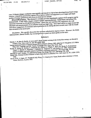 CHIEF COUNSEL OFFICE
             15:05        3012851713
09/20/2001




                                                                                                                 energy
                                                                         we fail to have developed non-fossil
               cas, i clmat
                       cang    aceleats unacceptably ad should and setluester it, as a Ilarger and larger
                                                   CO2 at p wer station
       sores,ifbteshould epactic~alto cpture                 power stations.
                                                                                                          gescnb
          po IDof energy generation Will occur at cetral                                              progrsban be2
                                                      scenaopoidsennfakagntwhh n aamnrhtoieUiedSae      g      eloblC
          M'easurabk Progress. The alternative
      demonstrated. Ini the 1990s   Idespite extensive gloa                                             aretwel
                                                                                                beusaCOopenisiohc)
                                                            fossil fuel us ad
      emissions   increased, as did global air pollution,           mrvn-thus ethseereail        years wien th reodsta
                                      af air Pollutionpolluti[onr levels during tenx eea er ihteted
                                                       level
      tabulated and measurements              and  air                                                   vr teNS
      will allow comparison of ernissionlE
      that occurred in  the recent Past.
                                                                                            ond'efo~c~ the
                                                                                             eie-Hwv'               NASA
                                               has no to seen :oel mind oel                  ntetpc
          Disclaimer.Danielspecilic discussion
                      this
                            Goldin,  has encouraged mtosek
                                                                my
       Administrator,


                                                                                                  century; an alternativC
                 , .Sto. Watecd- A- Lacis and
                                                      V. Oinas, Global warming in the twenty-first
                                Rdy, Sc, 91. 9875-9880, 2000-
       Hansn
           scnajlo,Sato .                                                                             foughtoli. Lfl. Meira
                                                                  ClmtcCag 992, edited by J.T-
        IntgOeD~~nProlane o Cimt ChangeS(DCC)                                              1992          . ubou61x
                                                                              resS -. york.,
                                                                               geN ew
          Filha. B -. caliander and
                     A                  S.K. Varney, Cambhridge O. Fi               - Sommry,M Hora20c, '..Publnic-helt
                                                        M-, Chanel. 0Idilier a]dSmmr - 00,~ulc.c~
               N.,YKaisor,RB-, Medinla, S. studnicka,          B... ver gnau& J.C.
                                                                I
       Kunzli,      VQenel.p., chneidr I, Seetbalor : a European assessment'. The Lancet 35679-01
                  Texie.
                                                   air pollution
            Teiepc f o. utdnctr and, tafc-related                                          Ridge, TN, .19798.      8-323
                                                                        ork Nallt-oab, POcak
                                                                          aidg
       Marlarnd, G. and T.  Hoden, co, Information Cenec                                                  ssi. i Chin-a29,
                                                                                                              97
                                          disease in India fro idoarpllin.Pc.NtAcd
       Smith., K R-, National burden of                                                                  msinnCia
                                                             7C     odadB        iuBakcro
        Stretts, D-G-, S. Gupta, S1-TwaidhoffM.Q. Wan~g,
            Atrns.  Environ-, in press, 2001.




                                                                                                                              5-
 