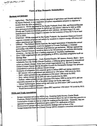lNU. 1i'       .ti

JUN SP.2.201,:L3:2S8FM




                               Vie      of Key Domstc stakeholders

  Dus~inesS   and ~IudustrY
                                                                                                            inl
                                                          skeptical of agriculture and forestry optionis
          * Agriulture- Thefrarm Iurean, initially
           the Kyoto Protocol, is no supportive
                                                        hrcarbon scquestraitiacpoet i epDCt
            interest from the farm co      uiy
                                                  the Kyoto Protocol, Ford, GM, and
                                                                                              DaimlerClIXysler
      * Automotive - While op sad to                                                                 or 2004
                   announced produe nTln               hybrid gas and electric vehiclecs in 2003
                                                      Io
            have                                                                                       auto
                                                             such vehicles). All three major U.S.
            (H4onda and Toyota have Iedpruced                                                SUVs by at least
                                                      nraCthe fuel economy of their
            manufactuirers have also logdt                                   hAmrcnCeiaCocl
             25% by 2005.Prtcl                                                    mrcnCeia               oni
      * Chemical - While app e oteKooPoooth improve energy efficiency and  to
             supports voluntary progr snacisbymembers
             reduce greenhouse gas         ioS
                                                                                                        owned
                                                              h largest association of shareholder
             Utilities - The Edison lectrie nttue
                                                          gae in Climate Challenge, a voluntary
       *

              electric pwromaleis           actively]
                                                                             emnissions. FMt has opposed the
              partnerhpwt         O oreduction ogrehuse gas                                        developing
                                                        amt h US economy and excludes
              Kyoto Protocol because would do
                                                          proponent of flexibility mechanismns.
              countries - but has also cen a laIn                   in EPA's voluntary programs such as
        * Over       7,000 organizato is are parti, patling
              Energy Star.                                                                         Shell - have
                                                      D aimlierChrysler, B? Amoco, Sunoco,
        * Several major corporati s - Ford,                                                      to international
                                                      61toalitlofl, a lobbying Soup opposed
              withdrawn from the Gbio al Climnate                 organizations (e-g., the Pew Center on
              actionon   climat~echange Somnehave joined                                                advocate
                                                             Council for Sustainable Energy) that
               Global Climate Change~ d the Businless change.I
               comprebemsive policies t iaddress climate
                                                           goals to reduce 0GH and energy emissions:
         * Examples of companies, iit corpor9t                                         1990 levels by 2010.
               - BP Amoco: redtuce gr
                                         -nhouse gas emission! to 10% below
                                                                                     levels by 2002.
               - Shell: reduce greenho
                                         se gas eisions toIO% below 1990
                                       u eby 20% pruiof              production by 2005.
               - Dow:, reduce energy
                                                                                      levels by 2010, and use
               - DuPont:    reduce gre   ouegseisos65%/below 1990
                renewable resources in I       fisgoa energy use by the same year.
                                                                        use 25% below 1997 levels by 2007,
                - United  TccbnologiC:educ ee. and water
                based on sales-weighted mssions.                                                            201 0.
                                                                      emissions Io0% below '95 levels by
              -World     Semiconductor ouncil: rediuce PlC

     NGOs.        Trade Asso0ciations
                and
                                                                                       Roads
                                                (eg.. Greening Earth SocietyCooler
           Several consurrcYrand pcicy NGOs                                            they perceive as
                                                 are concerned about the use ofwhai
         a

           Coalition, Global Climat Coalition                  policy decisions. Genrtemly, they are
           inconclusive climate sci ice as a ba s for making
                                                 gases and/or U.S. ratification of Kyoto,
           opposed to regulation of crenhouse
                                               sientific findings such as those of the
         * Environmenetal groups bt ieve that                                          international
                                                 Change (IPCC) demand a concerted
           intergovernmeniftal Panel )n Climat
 