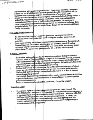 ./l
JUNSEP.20.20e13;L 3:29PMN.15



                                                                                            GreenPeacc#
                            talwithgte
                        respnseto             ous-gS ¶issiOfls. These groups (including
                                                                       favor KyatO ratificationl and the
            Sierran Club dandit   World e rc nt~t)generally
                                                                            geenhouse gane5
                                                                            of                    Siecea
                                  odm deprograms          to regulato
                                                           he
            implementation                                                     o lmt~htCsinea
                          ofcenin
                      A numer            talions prorat ongoing assessmnent arganlizations do not
                                                                        These
                                                         negotiatiOns.
            wel aube   U.S enaeetnitrclI?                                        the use of energy
             neesall a s Upportn     ra intern   othKyoPrtocob. but rather
                                                                                                   ies.Suc
                               alternative trenewable         sources and teficint echnaonlog
                                                                  enrg
             conservation,                          Globa ClimateCaeanthiteniolCime
             groups include the Pew etron
             Change partnership.

                                                cmpie
      State and Lqcal Gove~rumnef
                                                         aspnstrdue    greenhouse gasemsinnvtoe. a
          a  To date, thirty-fivChave it haveom
                                   states
                                          t~iatcd state-ae      cinpast euegenos
             TWenry-SiX States
                                                                            reductions. For example. NJ
             Someistates arsing       rn; ket-based mrechanirms to achieve
                                                                                 naGH radingsfr e
                                                                                            teu
             has established   a 3.5% s1 ftwide reducongaadiswrn                                   o e
                                                    OR. and MIA have carbon Offset rqieet
             agreeflent with The Net] erlands;                                             need.
                                                        poe o %of its total electricity
             power plants; PA is Purc aging green

       Reli~iOU-S -CoqMAAuft
                                                                                             Conference,
             The Naional Rligious           eIhi frthe Environmenft (U.S. Catholic
             a                                                                                       olto
             National Council of Cl       isof CrSt, Evangelical EnvirnetlNtok religious      and
                                                 believes that it is every citizen's moral
             on Environment and Je shLife)                           to -protectthc health and habitat of
                                                                                                           the
             responsibility to  be stew ds of God'; creation and                     h ceceo lmt
                                                         global warming.
             global  environmlent aga tthe threa, s of                                     jfCCoclae
                                                          Stewardship questionsth
              The Interfaith Council fbEnvironmen~tal                              than global Warming.
                                                  adpoverty are mate critical
              change and believes that ickness                        initiatives in at least Is States to
              The Interfaith  Global W2 jug Campaign has local
              reduce climate change'i pacts,
                                                                     whieb oversee more than $100 billion
              The  Interfaith Center on orporate- Responsibibity,
                                                              in energy efficiency to profitably
                                                                                                     reduce
              in pension  funds, Urges C ipOratiOns to invest
              global warming emissio-                                                  program.
                                             joinied EPA's voluntary Energy Star
           *Over 470 congregations I ve


                                                                    against the Kyoto Protocol. The
            *    Several  labor organizatio is have tae positions        treaty because of concernis related
                                                                                                             to
                 AFL-CIO adopted     a reso ition in Is997 opposing this               Within the AFL-CIO.
                 its econoUCimptca          ack of developing country participation,. ID January, the
                 the UnitedMieWr             have beer~ the most active organization.      the Kyoto
                                                        ors adopted a resolution opposing
                 international Brotherhoo of Teams               of a comprehensive energy strategy
                                                                                                       to
                 Protocol,  calling instead 'or the dev -lopflint
                  ensure an adequate U.S.ney supply.
 