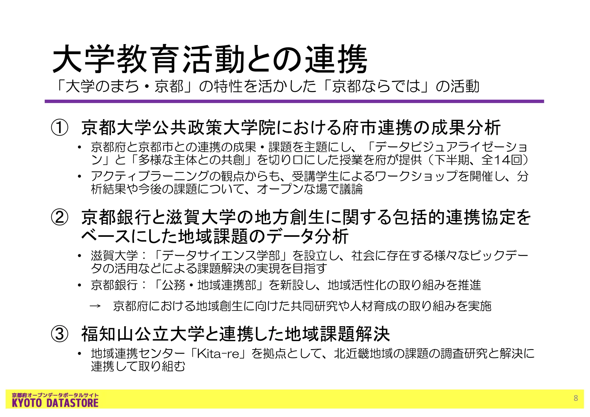 大学教育活動との連携
「大学のまち・京都」の特性を活かした「京都ならでは」の活動
① 京都大学公共政策大学院における府市連携の成果分析
• 京都府と京都市との連携の成果・課題を主題にし、「データビジュアライゼーショ
ン」と「多様な主体との共創」を切り口にした授業を府が提供（下半期、全14回）
• アクティブラーニングの観点からも、受講学生によるワークショップを開催し、分
析結果や今後の課題について、オープンな場で議論
② 京都銀行と滋賀大学の地方創生に関する包括的連携協定を
ベースにした地域課題のデータ分析
• 滋賀大学：「データサイエンス学部」を設立し、社会に存在する様々なビックデー
タの活用などによる課題解決の実現を目指す
• 京都銀行：「公務・地域連携部」を新設し、地域活性化の取り組みを推進
→ 京都府における地域創生に向けた共同研究や人材育成の取り組みを実施
③ 福知山公立大学と連携した地域課題解決
• 地域連携センター「Kita-re」を拠点として、北近畿地域の課題の調査研究と解決に
連携して取り組む
8
 