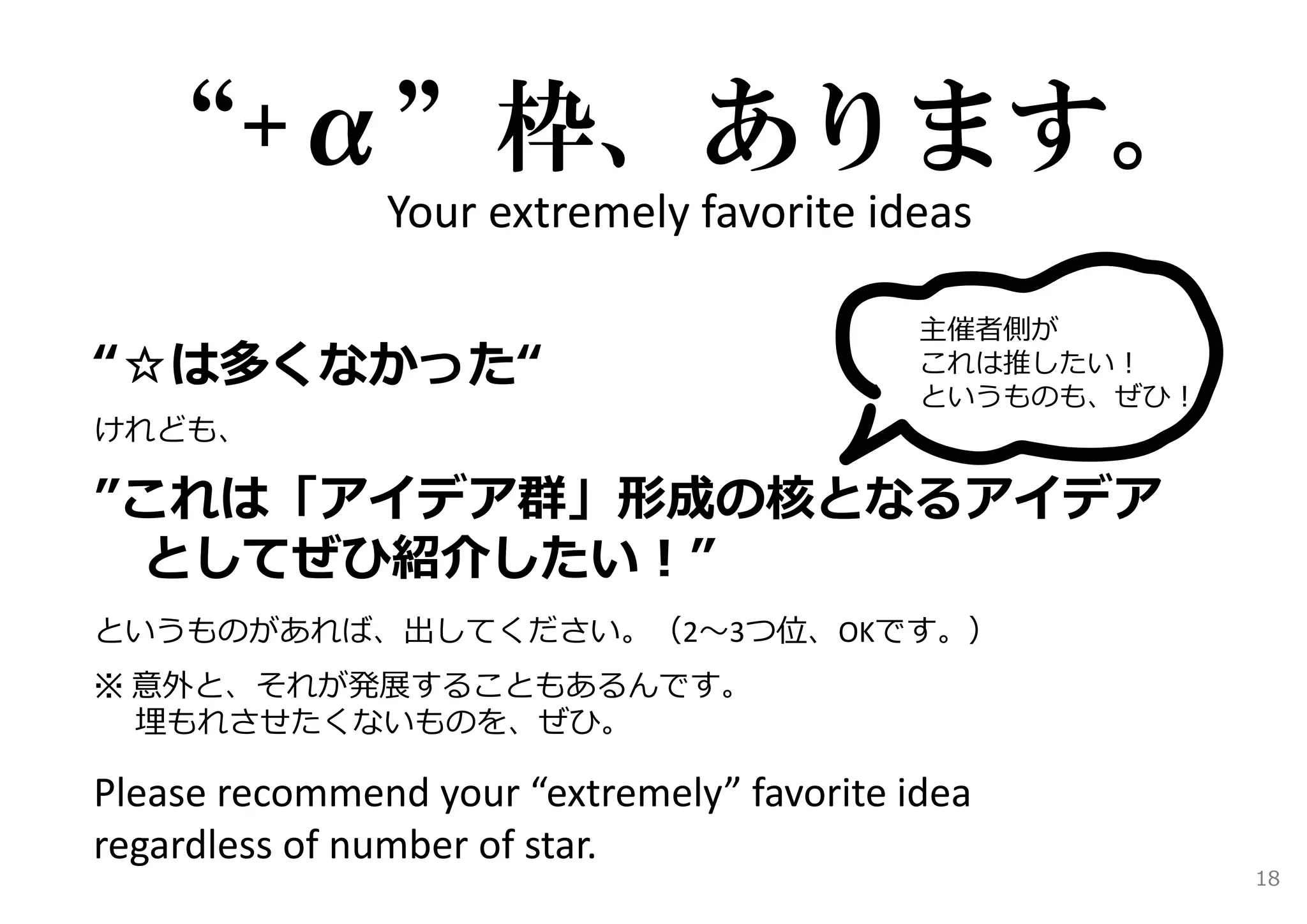 “+α”枠、あります。 
Your extremely favorite ideas 
主催者側が 
これは推したい！ 
というものも、ぜひ！ 
“☆は多くなかった“ 
けれども、 
”これは「アイデア群」形成の核となるアイデア 
としてぜひ紹介したい！” 
というものがあれば、出してください。（2〜3つ位、OKです。） 
※ 意外と、それが発展することもあるんです。 
埋もれさせたくないものを、ぜひ。 
Please recommend your “extremely” favorite idea 
regardless of number of star. 
18 
 