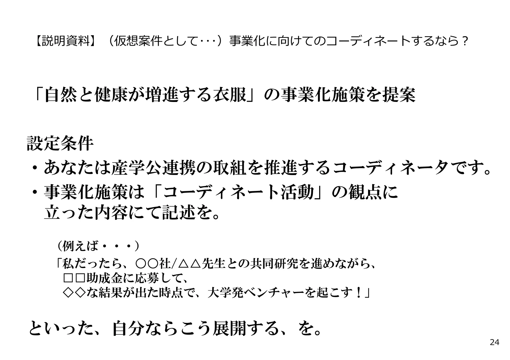 【説明資料】（仮想案件として･･･）事業化に向けてのコーディネートするなら？ 
「自然と健康が増進する衣服」の事業化施策を提案 
設定条件 
・あなたは産学公連携の取組を推進するコーディネータです。 
・事業化施策は「コーディネート活動」の観点に 
立った内容にて記述を。 
（例えば・・・） 
「私だったら、○○社/△△先生との共同研究を進めながら、 
□□助成金に応募して、 
◇◇な結果が出た時点で、大学発ベンチャーを起こす！」 
といった、自分ならこう展開する、を。 
24 
 