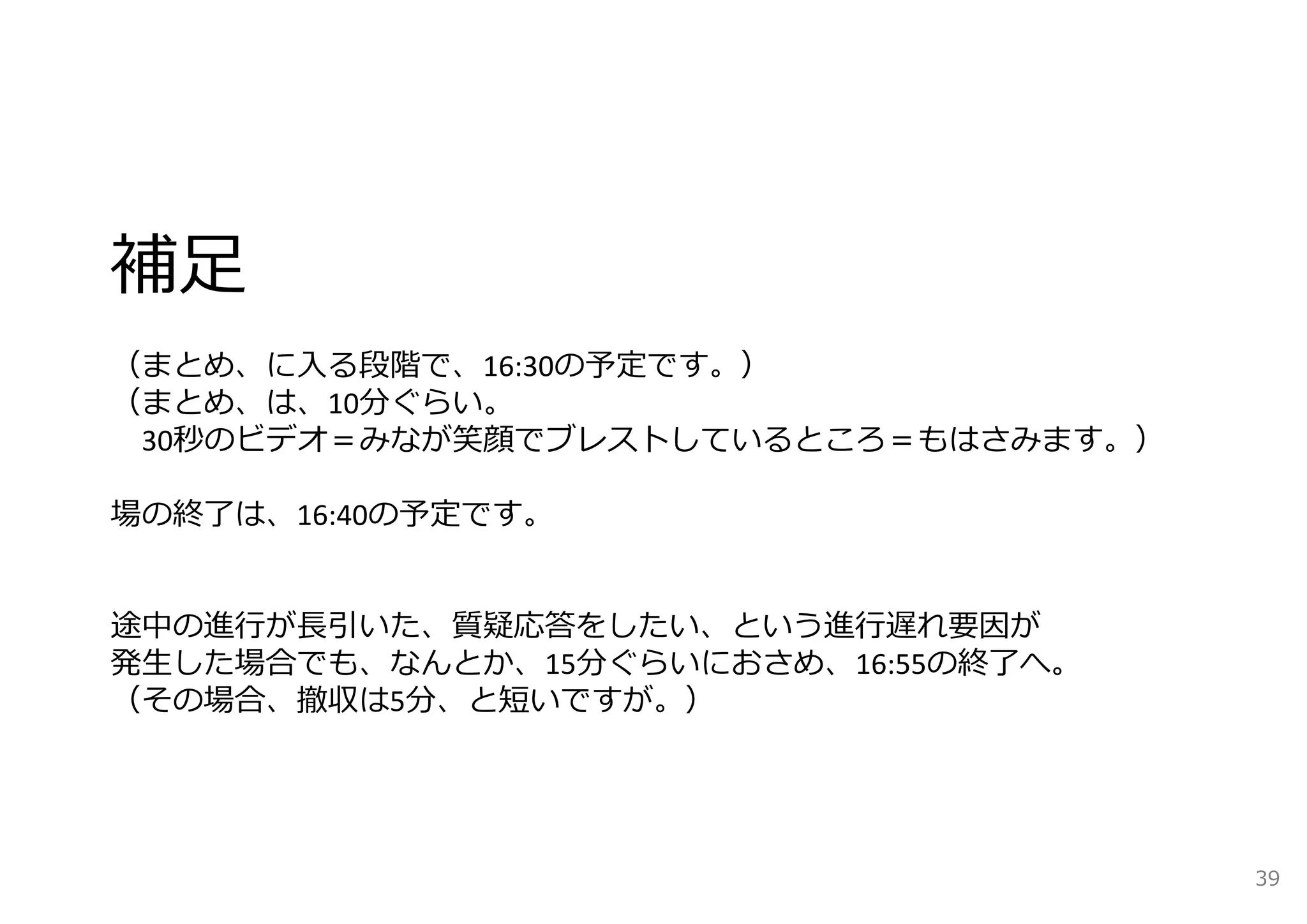 補⾜ 
（まとめ、に⼊る段階で、16:30の予定です。） 
（まとめ、は、10分ぐらい。 
30秒のビデオ＝みなが笑顔でブレストしているところ＝もはさみます。） 
場の終了は、16:40の予定です。 
途中の進⾏が⻑引いた、質疑応答をしたい、という進⾏遅れ要因が 
発⽣した場合でも、なんとか、15分ぐらいにおさめ、16:55の終了へ。 
（その場合、撤収は5分、と短いですが。） 
39 
 