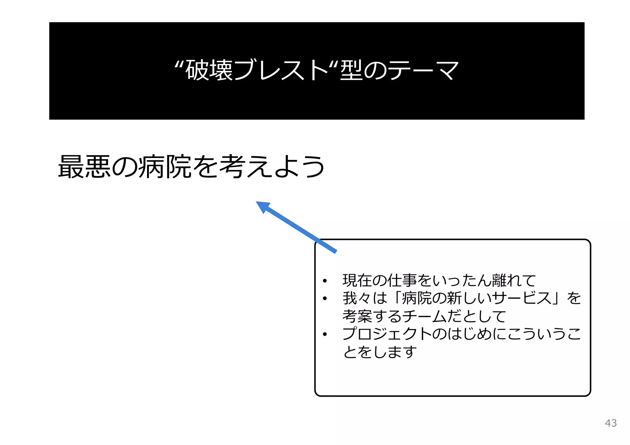 “破壊ブレスト“型のテーマ 
最悪の病院を考えよう 
• 現在の仕事をいったん離れて 
• 我々は「病院の新しいサービス」を 
考案するチームだとして 
• プロジェクトのはじめにこういうこ 
とをします 
43 
 