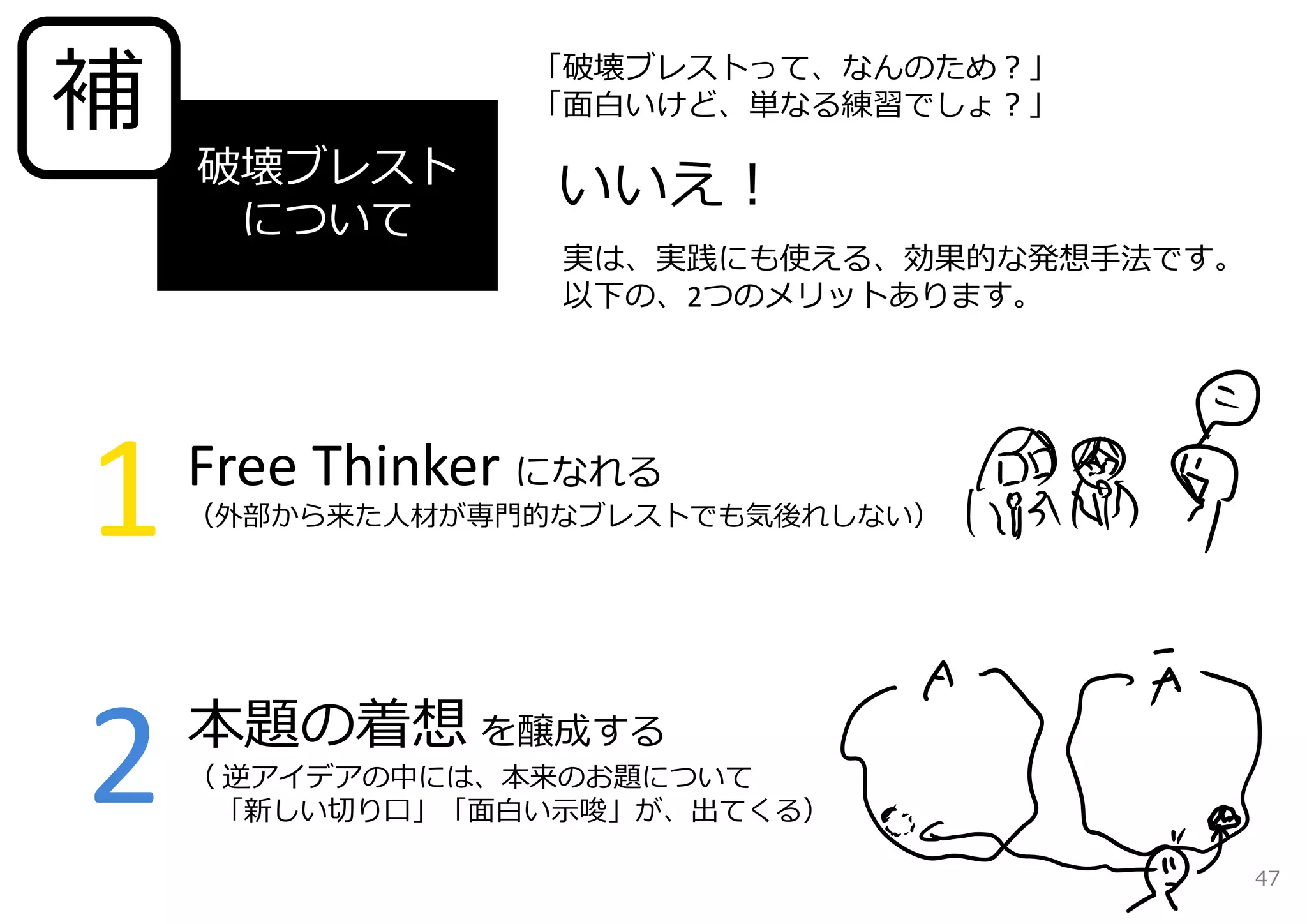 補「破壊ブレストって、なんのため？」 
破壊ブレスト 
について 
1 
2 
「⾯⽩いけど、単なる練習でしょ？」 
いいえ！ 
実は、実践にも使える、効果的な発想⼿法です。 
以下の、2つのメリットあります。 
Free Thinker になれる 
（外部から来た⼈材が専⾨的なブレストでも気後れしない） 
本題の着想を醸成する 
（ 逆アイデアの中には、本来のお題について 
「新しい切り⼝」「⾯⽩い⽰唆」が、出てくる） 
47 
 