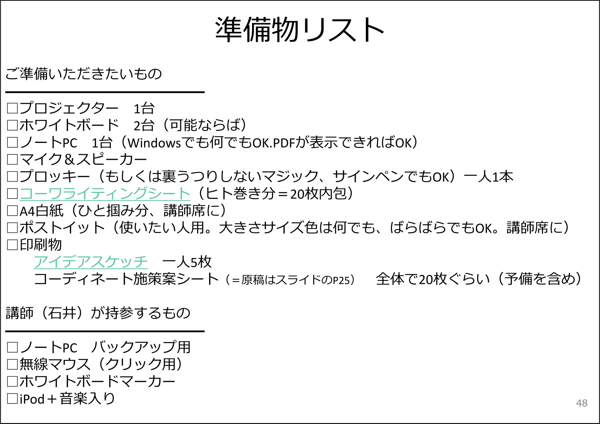 準備物リスト 
ご準備いただきたいもの 
━━━━━━━━━━━━━━ 
□プロジェクター1台 
□ホワイトボード2台（可能ならば） 
□ノートPC 1台（Windowsでも何でもOK.PDFが表⽰できればOK） 
□マイク＆スピーカー 
□プロッキー（もしくは裏うつりしないマジック、サインペンでもOK）⼀⼈1本 
□コーワライティングシート（ヒト巻き分＝20枚内包） 
□A4⽩紙（ひと掴み分、講師席に） 
□ポストイット（使いたい⼈⽤。⼤きさサイズ⾊は何でも、ばらばらでもOK。講師席に） 
□印刷物 
アイデアスケッチ⼀⼈5枚 
コーディネート施策案シート（＝原稿はスライドのP25） 全体で20枚ぐらい（予備を含め） 
講師（⽯井）が持参するもの 
━━━━━━━━━━━━━━ 
□ノートPC バックアップ⽤ 
□無線マウス（クリック⽤） 
□ホワイトボードマーカー 
□iPod＋⾳楽⼊り48 

