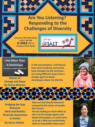 Are You Listening?
Responding to the
Challenges of Diversity
How can and should educators
respond to the voices of people
like Parisa?
Are we making as much effort as
she is to be change agents and
dispel stereotypes, or could some
of us be a little too comfortable
with an inequitable status quo?
In this presentation, I will discuss
how some incidents and stories
have changed my life and how I
am trying different ways to be a
change agent to dispel
stereotypes about my identity.
By Gerry Yokota
Bridging the Gap
Between
Ideal and Reality:
Diversity Awareness
in Action
Stories of
Change and Hope
By Parisa Mehran
January 13th (Saturday)
4:20-7:40 PM
第３講義室 (4F) at
Campus Plaza Kyoto
 