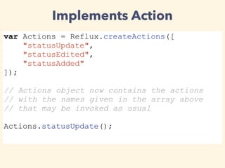 Implements Action
var Actions = Reflux.createActions([
"statusUpdate",
"statusEdited",
"statusAdded"
]);
// Actions object now contains the actions
// with the names given in the array above
// that may be invoked as usual
Actions.statusUpdate();
 
