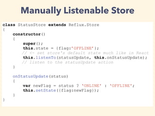Manually Listenable Store
class StatusStore extends Reflux.Store
{
constructor()
{
super();
this.state = {flag:’OFFLINE’};
// <- set store's default state much like in React
this.listenTo(statusUpdate, this.onStatusUpdate);
// listen to the statusUpdate action
}
onStatusUpdate(status)
{
var newFlag = status ? 'ONLINE' : 'OFFLINE';
this.setState({flag:newFlag});
}
}
 