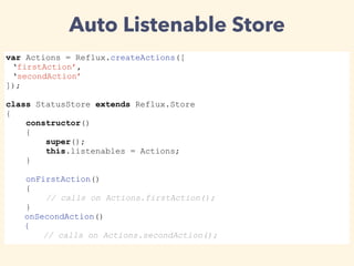 var Actions = Reflux.createActions([
‘firstAction’,
‘secondAction’
]);
class StatusStore extends Reflux.Store
{
constructor()
{
super();
this.listenables = Actions;
}
onFirstAction()
{
// calls on Actions.firstAction();
}
onSecondAction()
{
// calls on Actions.secondAction();
Auto Listenable Store
 