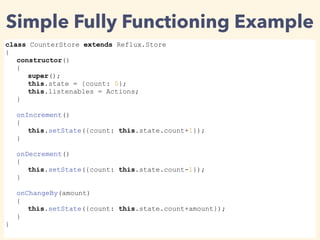 Simple Fully Functioning Example
class CounterStore extends Reflux.Store
{
constructor()
{
super();
this.state = {count: 0};
this.listenables = Actions;
}
onIncrement()
{
this.setState({count: this.state.count+1});
}
onDecrement()
{
this.setState({count: this.state.count-1});
}
onChangeBy(amount)
{
this.setState({count: this.state.count+amount});
}
}
 