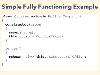 Simple Fully Functioning Example
class Counter extends Reflux.Component
{
constructor(props)
{
super(props);
this.store = CounterStore;
}
render()
{
return <div>{this.state.count}</div>;
}
}
 