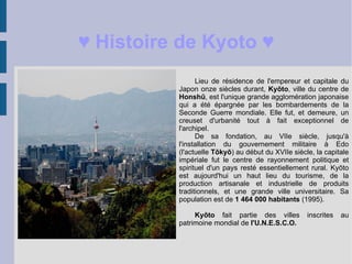♥  Histoire de Kyoto ♥ Lieu de résidence de l'empereur et capitale du Japon onze siècles durant,  Kyōto , ville du centre de  Honshū , est l'unique grande agglomération japonaise qui a été épargnée par les bombardements de la Seconde Guerre mondiale. Elle fut, et demeure, un creuset d'urbanité tout à fait exceptionnel de l'archipel.  De sa fondation, au VIIe siècle, jusqu'à l'installation du gouvernement militaire à Edo (l'actuelle  Tōkyō )  au début du XVIIe siècle, la capitale impériale fut le centre de rayonnement politique et spirituel d'un pays resté essentiellement rural. Kyōto est aujourd'hui un haut lieu du tourisme, de la production artisanale et industrielle de produits traditionnels, et une grande ville universitaire. Sa population est de  1 464 000 habitants  (1995). Kyōto  fait partie des villes inscrites au patrimoine mondial de  l'U.N.E.S.C.O. 