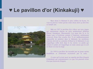 ♥ Le pavillon d'or (Kinkakuji) ♥ S ans doute le bâtiment le plus célèbre de Kyoto. Si vous ne pouvez visiter qu'une seule chose alors ça doit être ce temple zen. Bâti en 1397 le pavillon d'or s'élève sur trois étages qui représentent chacun un style architectural différent (Heian, Kamakura, Muromachi). Les murs des 2e et 3e étages sont, à l'extérieur comme à l'intérieur, entièrement recouvert d'une fine couche d'or. Il est malheureusement impossible de pénétrer dans le bâtiment, les nombreux touristes devront se contenter d'observer le bâtiment et son magnifique reflet doré dans le lac miroir. Le jardin qui entoure le palais est magnifique en toute saison que ce soit en fleurs ou sous la neige. En 1950 le pavillon fut incendié par un jeune moine bouddhiste et totalement reconstruit par la suite.  À noter qu'il existe aussi un superbe pavillon d'argent (Ginkakuji) qui contrairement à ce que l'on pourrait croire n'est pas recouvert d'argent. 