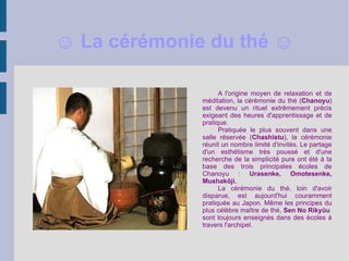 A l'origine moyen de relaxation et de méditation, la cérémonie du thé ( Chanoyu ) est devenu un rituel extrêmement précis exigeant des heures d'apprentissage et de pratique. Pratiquée le plus souvent dans une salle réservée ( Chashistu ), la cérémonie réunit un nombre limité d'invités. Le partage d'un esthétisme très poussé et d'une recherche de la simplicité pure ont été à la base des trois principales écoles de Chanoyu :  Urasenke, Omotesenke, Mushakôji. La cérémonie du thé, loin d'avoir disparue, est aujourd'hui couramment pratiquée au Japon. Même les principes du plus célèbre maître de thé,  Sen No Rikyûu  sont toujours enseignés dans des écoles à travers l'archipel. ☺  La cérémonie du thé ☺ 