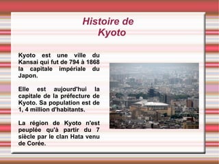 Histoire de Kyoto Kyoto est une ville du Kansai qui fut de 794 à 1868 la capitale impériale du Japon.  Elle est aujourd'hui la capitale de la préfecture de Kyoto. Sa population est de 1, 4 million d'habitants.  La région de Kyoto n'est peuplée qu'à partir du 7 siècle par le clan Hata venu de Corée. 