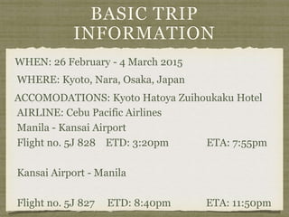 BASIC TRIP
INFORMATION
WHEN: 26 February - 4 March 2015
WHERE: Kyoto, Nara, Osaka, Japan
AIRLINE: Cebu Pacific Airlines
Manila - Kansai Airport
Flight no. 5J 828 ETD: 3:20pm ETA: 7:55pm
Kansai Airport - Manila
Flight no. 5J 827 ETD: 8:40pm ETA: 11:50pm
ACCOMODATIONS: Kyoto Hatoya Zuihoukaku Hotel
 