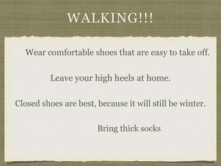 WALKING!!!
Wear comfortable shoes that are easy to take off.
Leave your high heels at home.
Closed shoes are best, because it will still be winter.
Bring thick socks
 