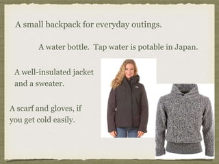 A small backpack for everyday outings.
A water bottle. Tap water is potable in Japan.
A well-insulated jacket
and a sweater.
A scarf and gloves, if
you get cold easily.
 