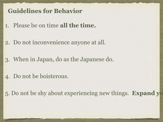 Guidelines for Behavior
1. Please be on time all the time.
2. Do not inconvenience anyone at all.
3. When in Japan, do as the Japanese do.
4. Do not be boisterous.
5. Do not be shy about experiencing new things. Expand yo
 