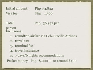 Initial amount: Php 34,842
Visa fee Php 1,500
Total Php 36,342 per
person
Inclusions:
1. roundtrip airfare via Cebu Pacific Airlines
2. travel tax
3. terminal fee
4. travel insurance
5. 7 days/6 nights accommodations
Pocket money - Php 18,000++ or around $400
 