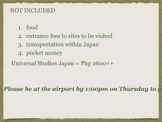 NOT INCLUDED
1. food
2. entrance fees to sites to be visited
3. transportation within Japan
4. pocket money
Universal Studios Japan = Php 2600++
Please be at the airport by 1:00pm on Thursday to gi
 