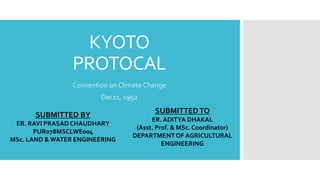 KYOTO
PROTOCAL
Convention on Climate Change
Dec11, 1992
SUBMITTED BY
ER. RAVI PRASAD CHAUDHARY
PUR078MSCLWE004
MSc. LAND & WATER ENGINEERING
SUBMITTEDTO
ER. ADITYA DHAKAL
(Asst. Prof. & MSc. Coordinator)
DEPARTMENTOF AGRICULTURAL
ENGINEERING
 