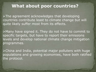 What about poor countries?
The agreement acknowledges that developing
countries contribute least to climate change but will
quite likely suffer most from its effects.
Many have signed it. They do not have to commit to
specific targets, but have to report their emissions
levels and develop national climate change mitigation
programmes.
China and India, potential major polluters with huge
populations and growing economies, have both ratified
the protocol.
 