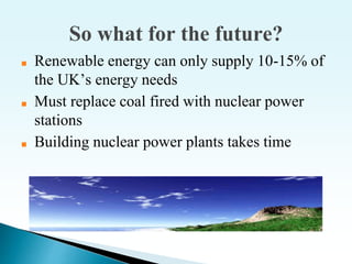 So what for the future?
■ Renewable energy can only supply 10-15% of
the UK’s energy needs
■ Must replace coal fired with nuclear power
stations
■ Building nuclear power plants takes time
 