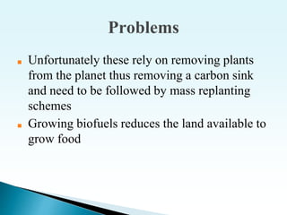 Problems
■ Unfortunately these rely on removing plants
from the planet thus removing a carbon sink
and need to be followed by mass replanting
schemes
■ Growing biofuels reduces the land available to
grow food
 