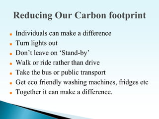 Reducing Our Carbon footprint
■ Individuals can make a difference
■ Turn lights out
■ Don’t leave on ‘Stand-by’
■ Walk or ride rather than drive
■ Take the bus or public transport
■ Get eco friendly washing machines, fridges etc
■ Together it can make a difference.
 