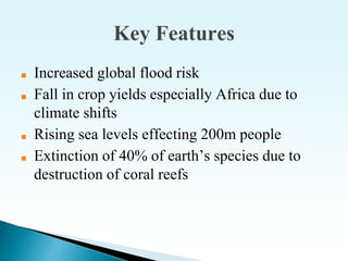 Key Features
■ Increased global flood risk
■ Fall in crop yields especially Africa due to
climate shifts
■ Rising sea levels effecting 200m people
■ Extinction of 40% of earth’s species due to
destruction of coral reefs
 