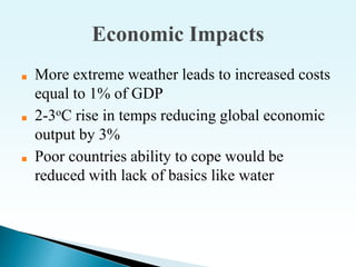 Economic Impacts
■ More extreme weather leads to increased costs
equal to 1% of GDP
■ 2-3oC rise in temps reducing global economic
output by 3%
■ Poor countries ability to cope would be
reduced with lack of basics like water
 