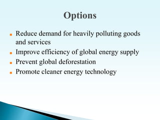Options
■ Reduce demand for heavily polluting goods
and services
■ Improve efficiency of global energy supply
■ Prevent global deforestation
■ Promote cleaner energy technology
 