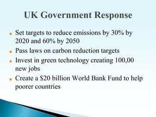 UK Government Response
■ Set targets to reduce emissions by 30% by
2020 and 60% by 2050
■ Pass laws on carbon reduction targets
■ Invest in green technology creating 100,00
new jobs
■ Create a $20 billion World Bank Fund to help
poorer countries
 