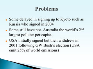 Problems
■ Some delayed in signing up to Kyoto such as
Russia who signed in 2004
■ Some still have not. Australia the world’s 2nd
largest polluter per capita.
■ USA initially signed but then withdrew in
2001 following GW Bush’s election (USA
emit 25% of world emissions)
 